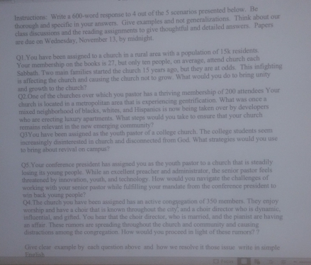 Instructions: Write a 600 -word response to 4 out of the 5 scenarios presented below. Be 
thorough and specific in your answers. Give examples and not generalizations. Think about our 
class discussions and the reading assignments to give thoughtful and detailed answers. Papers 
are due on Wednesday, November 13, by midnight. 
Q1.You have been assigned to a church in a rural area with a population of 15k residents. 
Your membership on the books is 27, but only ten people, on average, attend church each 
Sabbath. Two main families started the church 15 years ago, but they are at odds. This infighting 
is affecting the church and causing the church not to grow. What would you do to bring unity 
and growth to the church? 
Q2.One of the churches over which you pastor has a thriving membership of 200 attendees Your 
church is located in a metropolitan area that is experiencing gentrification. What was once a 
mixed neighborhood of blacks, whites, and Hispanics is now being taken over by developers 
who are crecting luxury apartments. What steps would you take to ensure that your church 
remains relevant in the new emerging community? 
Q3You have been assigned as the youth pastor of a college church. The college students seem 
increasingly disinterested in church and disconnected from God. What strategies would you use 
to bring about revival on campus? 
Q5.Your conference president has assigned you as the youth pastor to a church that is steadily 
losing its young people. While an excellent preacher and administrator, the senior pastor feels 
threatened by innovation, youth, and technology. How would you navigate the challenges of 
working with your senior pastor while fulfilling your mandate from the conference president to 
win back young people ? 
Q4.The church you have been assigned has an active congregation of 350 members. They enjoy 
worship and have a choir that is known throughout the city, and a choir director who is dynamic, 
influential, and gifted. You hear that the choir director, who is married, and the pianist are having 
an affair. These rumors are spreading throughout the church and community and causing 
distractions among the congregation. How would you proceed in light of these rumors? ? 
Give clear example by each question above and how we resolve it those issue write in simple 
Enulish 
Focus