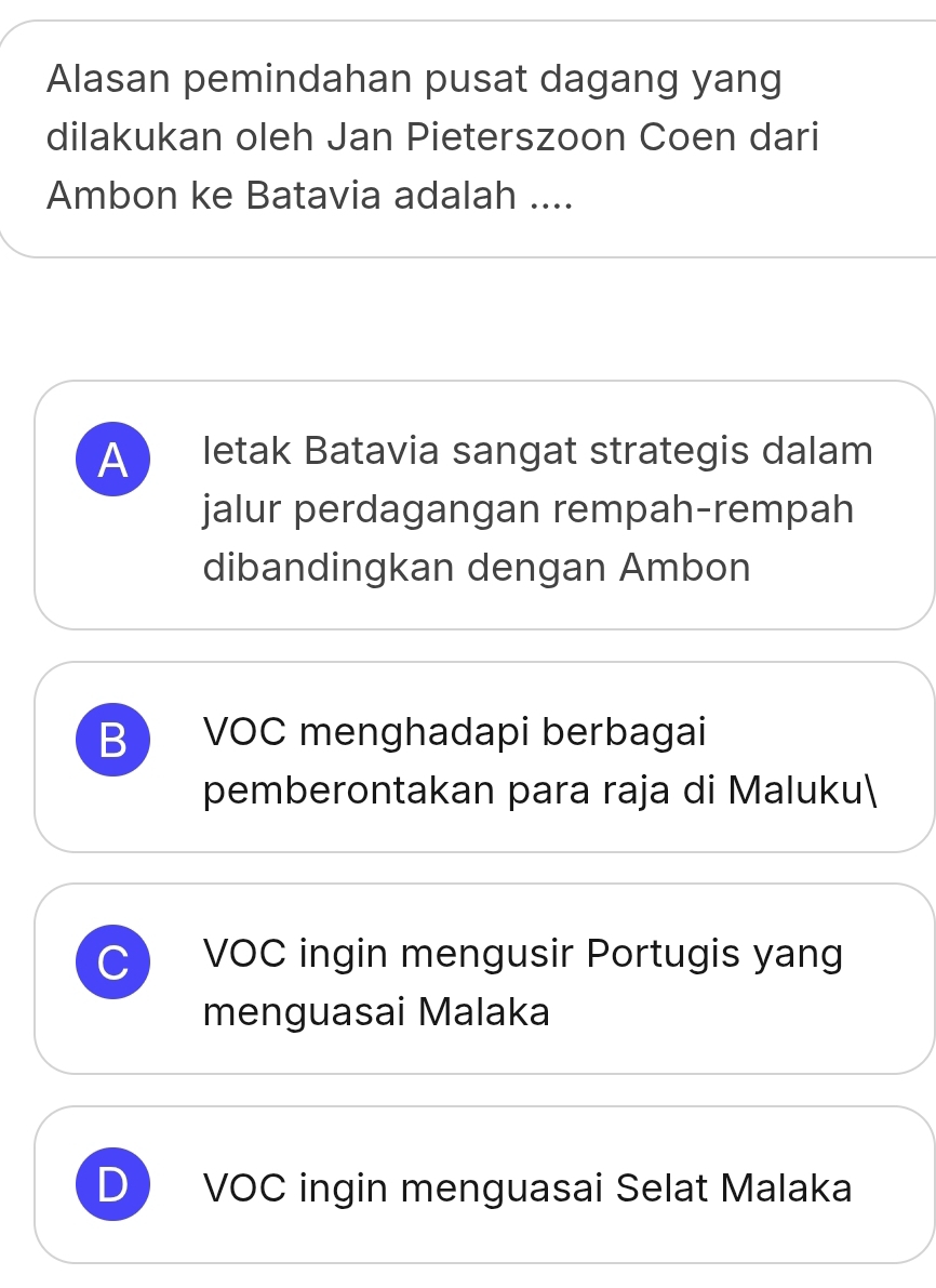 Alasan pemindahan pusat dagang yang
dilakukan oleh Jan Pieterszoon Coen dari
Ambon ke Batavia adalah ....
A letak Batavia sangat strategis dalam
jalur perdagangan rempah-rempah
dibandingkan dengan Ambon
B VOC menghadapi berbagai
pemberontakan para raja di Maluku
VOC ingin mengusir Portugis yang
menguasai Malaka
VOC ingin menguasai Selat Malaka