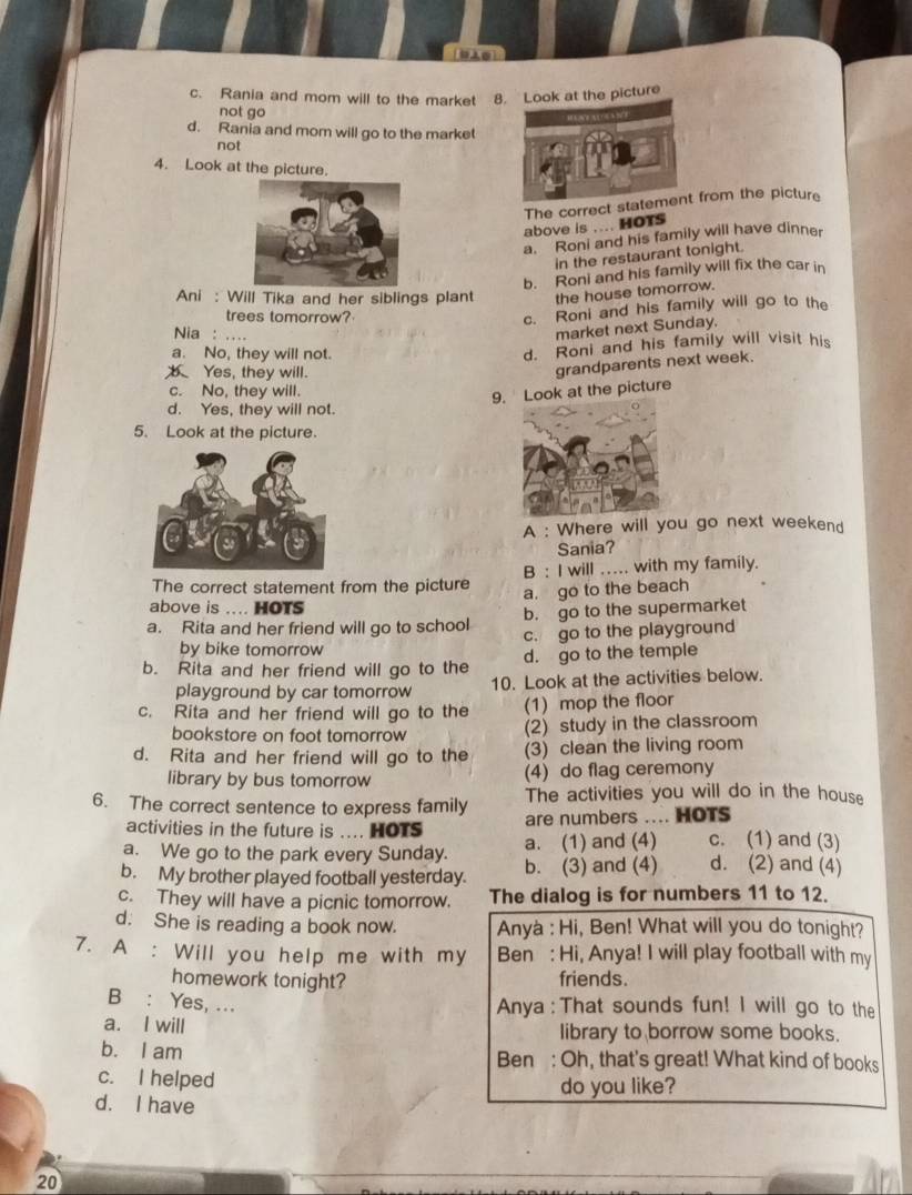 c. Rania and mom will to the market 8. Look at the picture
not go      ！
d. Rania and mom will go to the market
not
4. Look at the picture.
The correct statement from the picture
above is .... HOTS
a. Roni and his family will have dinner
in the restaurant tonight.
b. Roni and his family will fix the car in
Ani : Will Tika and her siblings plant the house tomorrow.
trees tomorrow?
c. Roni and his family will go to the
Nia : ....
market next Sunday.
a. No, they will not.
d. Roni and his family will visit his
b Yes, they will.
c. No, they will.
9. Look at the picture grandparents next week.
d. Yes, they will not.
5. Look at the picture.
A : Where will you go next weekend
Sania?
The correct statement from the picture B : I will .. with my family.
a. go to the beach
above is .... HOTS
b. go to the supermarket
a. Rita and her friend will go to school c. go to the playground
by bike tomorrow
b. Rita and her friend will go to the d. go to the temple
playground by car tomorrow 10. Look at the activities below.
c. Rita and her friend will go to the (1) mop the floor
bookstore on foot tomorrow (2) study in the classroom
d. Rita and her friend will go to the (3) clean the living room
library by bus tomorrow (4) do flag ceremony
The activities you will do in the house
6. The correct sentence to express family are numbers .... HOTS
activities in the future is .... HOTS
a. We go to the park every Sunday. a. (1) and (4) c. (1) and (3)
b. My brother played football yesterday. b. (3) and (4) d. (2) and (4)
c. They will have a picnic tomorrow. The dialog is for numbers 11 to 12.
d. She is reading a book now. Anyà : Hi, Ben! What will you do tonight?
7. A : Will you help me with my Ben : Hi, Anya! I will play football with my
homework tonight? friends.
B : Yes, ...
Anya : That sounds fun! I will go to the
a. I will library to borrow some books.
b. I am Ben : Oh, that's great! What kind of books
c. I helped do you like?
d. I have
20