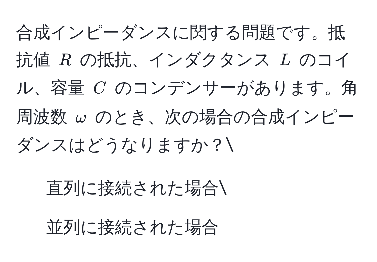 合成インピーダンスに関する問題です。抵抗値 $R$ の抵抗、インダクタンス $L$ のコイル、容量 $C$ のコンデンサーがあります。角周波数 $omega$ のとき、次の場合の合成インピーダンスはどうなりますか？
1. 直列に接続された場合
2. 並列に接続された場合