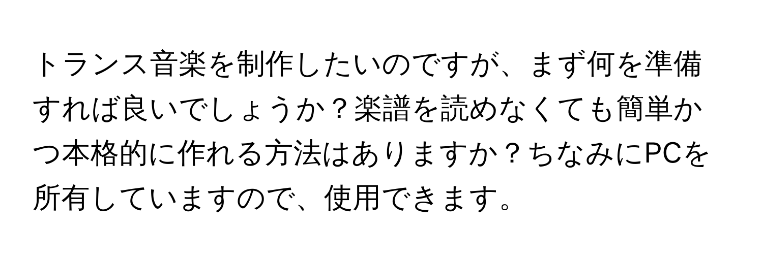 トランス音楽を制作したいのですが、まず何を準備すれば良いでしょうか？楽譜を読めなくても簡単かつ本格的に作れる方法はありますか？ちなみにPCを所有していますので、使用できます。