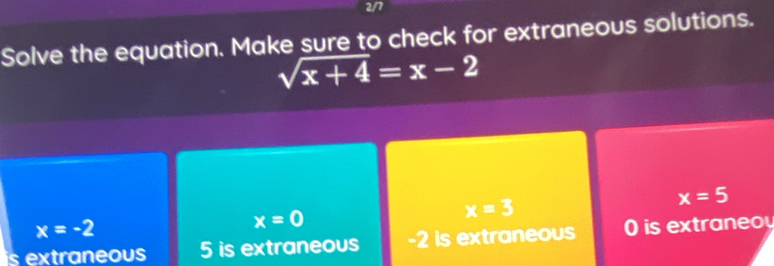 2/7
Solve the equation. Make sure to check for extraneous solutions.
sqrt(x+4)=x-2
x=3
x=5
x=-2
x=0
is extraneous 5 is extraneous -2 is extraneous 0 is extra n eo