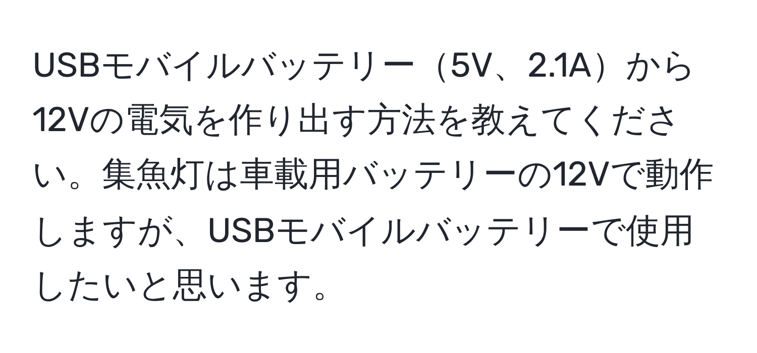 USBモバイルバッテリー5V、2.1Aから12Vの電気を作り出す方法を教えてください。集魚灯は車載用バッテリーの12Vで動作しますが、USBモバイルバッテリーで使用したいと思います。