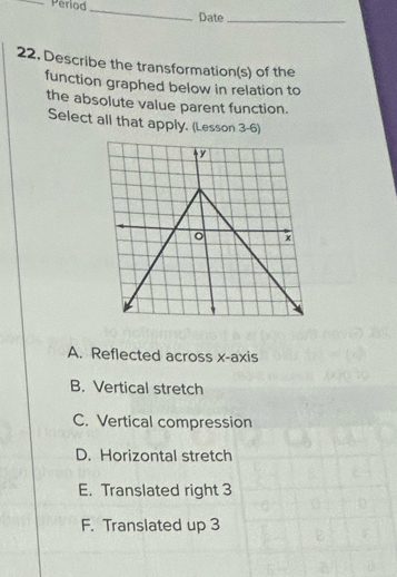 Period _Date_
22. Describe the transformation(s) of the
function graphed below in relation to
the absolute value parent function.
Select all that apply. (Lesson 3-6)
A. Reflected across x-axis
B. Vertical stretch
C. Vertical compression
D. Horizontal stretch
E. Translated right 3
F. Translated up 3