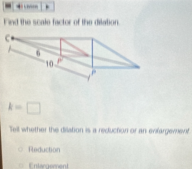 Find the scale factor of the difation.
C
0
10 β
P
k=□
Tell whether the dilation is a reduction or an enfargement
Reduction
Enlargement