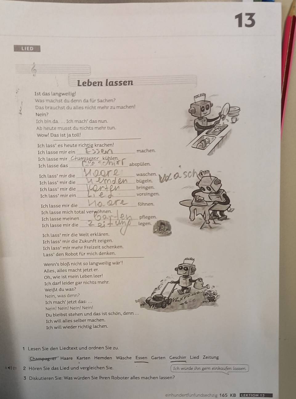 LIED
Leben lassen
Ist das langweilig!
Was machst du denn da für Sachen?
Das brauchst du alles nicht mehr zu machen!
Nein?
Ich bin da. ... Ich mach' das nun.
Ab heute musst du nichts mehr tun.
_
Wow! Das ist ja toll!
Ich lass’ es heute richtig krachen!
Ich lasse mir ein _machen.
Ich lasse mir _npagner kühlen
Ich lasse das_ abspülen.
Ich lass' mir die_ waschen.
Ich lass' mir die _bügeln.
Ich lass' mir die_
bringen
Ich lass' mir ein_ vorsingen.
Ich lasse mir die_
föhnen.
Ich lasse mich total verwöhner
Ich lasse meinen _pflegen.
Ich lasse mir die_ legen.
Ich lass' mir die Welt erklären.
Ich lass’ mir die Zukunft zeigen.
Ich lass' mir mehr Freizeit schenken.
_
Lass' den Robot für mich denken.
Wenn's bloß nicht so langweilig wär'!
Alles, alles macht jetzt er
Oh, wie ist mein Leben leer!
Ich darf leider gar nichts mehr.
Weißt du was?
Nein, was denn?
Ich mach’ jetzt das: ...
Nein! Nein! Nein! Nein!
Du bleibst stehen und das ist schön, de
Ich will alles selber machen.
Ich will wieder richtig lachen.
1 Lesen Sie den Liedtext und ordnen Sie zu.
Champagner Haare Karten Hemden Wäsche Essen Garten Geschirr Lied Zeitun
21 2 Hören Sie das Lied und vergleichen Sie. Ich würde ihn gern einkaufen lassen.
3 Diskutieren Sie: Was würden Sie Ihren Roboter alles machen lassen?
einhundertfünfundsechzig 165 KB  oe