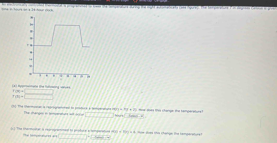 An electronically controlled thermostat is programmed to lower the temperature during the night automatically (see figure). The temperature / in degrees Celsius is given 
time in hours on a 24-hour clock. 
(a) Approximate the following values.
T(9)=□
T(5)=□
(b) The thermostat is reprogrammed to produce a temperature H(t)=T(t+2). How does this change the temperature? 
The changes in temperature will occur □ +1+7+1 hours ---Select---₹ . 
(c) The thermostat is reprogrammed to produce a temperature H(t)=T(t)+6. How does this change the temperature? 
The temperatures are _ CF+J=_ □  -Select--