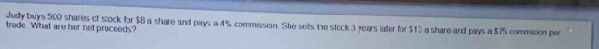 Judy buys 500 shares of stock for $B a share and pays a 4% commission. She sells the stock 3 years later for $13 a share and pays a $75 commision per 
trade. What are her net proceeds?