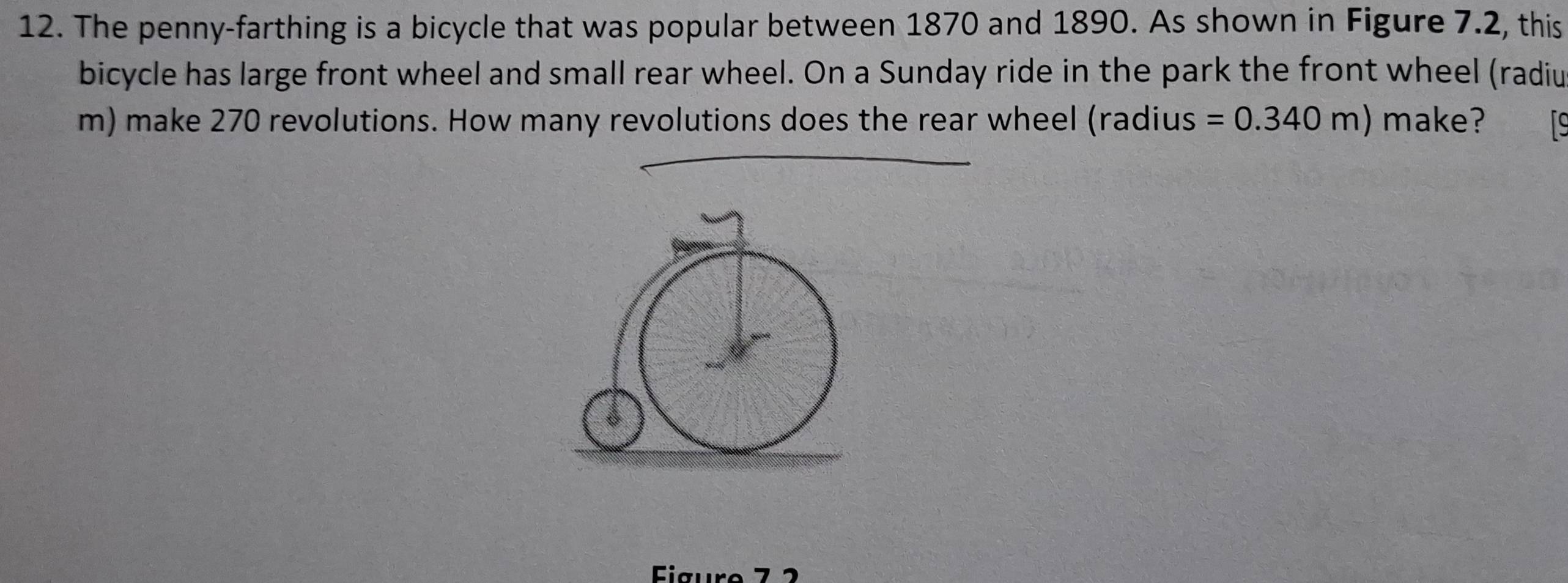 The penny-farthing is a bicycle that was popular between 1870 and 1890. As shown in Figure 7.2, this 
bicycle has large front wheel and small rear wheel. On a Sunday ride in the park the front wheel (radiu 
m) make 270 revolutions. How many revolutions does the rear wheel (radius =0.340m) make? 
Eigure 7 2