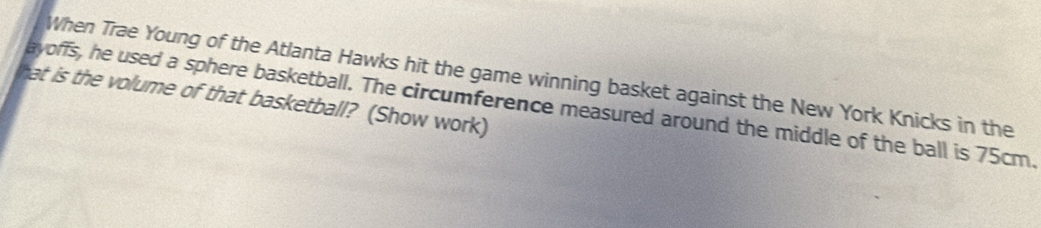 When Trae Young of the Atlanta Hawks hit the game winning basket against the New York Knicks in the 
hat is the volume of that basketball? (Show work) 
ayoffs, he used a sphere basketball. The circumference measured around the middle of the ball is 75cm.