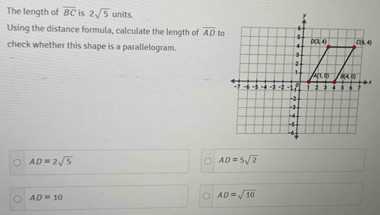 The length of overline BC is 2sqrt(5) units.
Using the distance formula, calculate the length of overline AD
check whether this shape is a parallelogram.
AD=2sqrt(5)
AD=5sqrt(2)
AD=10
AD=sqrt(10)