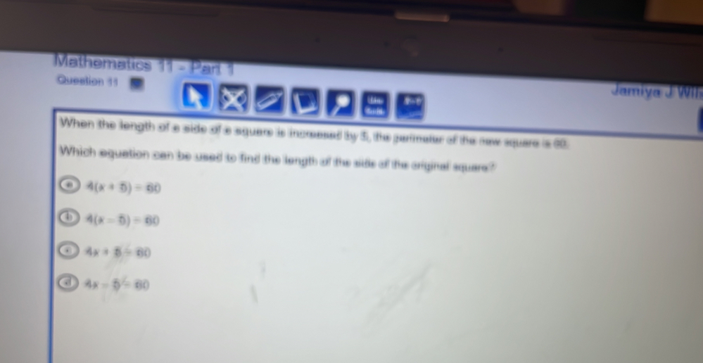 Mathematics 11 - Part 1
Question 11 Jamiya J WIl
a
When the length of a side of a square is incresed by 5, the parimater of the new square is 00.
Which equation can be used to find the length of the side of the original square?
4(x+5)=60
④ 4(x-5)=60
o 4x+5=60
4x-5=60