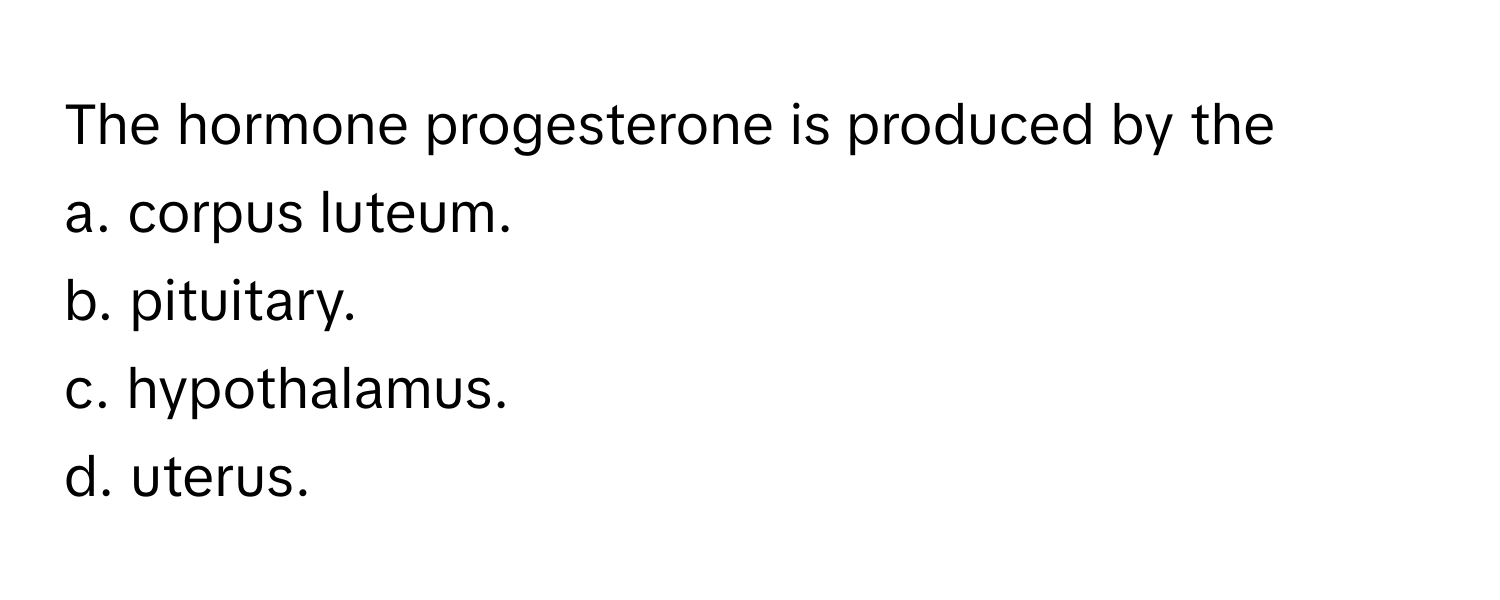 The hormone progesterone is produced by the 
a. corpus luteum. 
b. pituitary. 
c. hypothalamus. 
d. uterus.