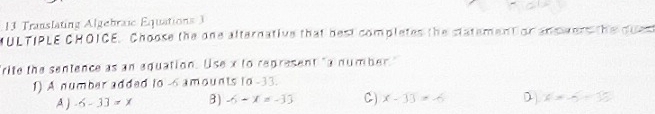 Translating Algebraic Equations 3
MULTIPLE CHOICE. Choose the one alternative that best completes the statement or answers the dues
"rite the sentence as an equation. Use x to represent "a number."
1) A number added to -6 amounts to -33.
A ) -6-33=x 3) -6-x=-33 C) x-33=-6 D) x=-5+35