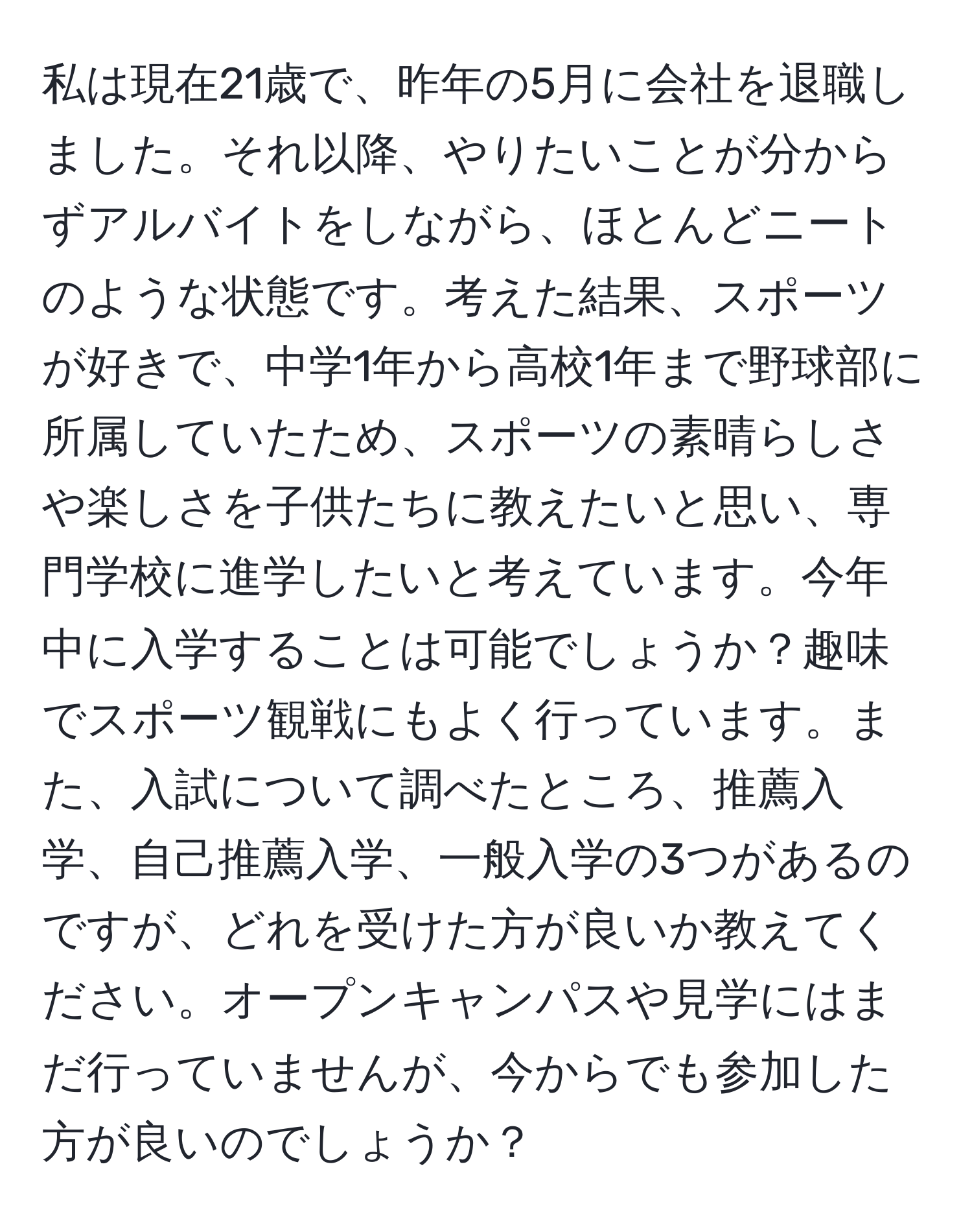 私は現在21歳で、昨年の5月に会社を退職しました。それ以降、やりたいことが分からずアルバイトをしながら、ほとんどニートのような状態です。考えた結果、スポーツが好きで、中学1年から高校1年まで野球部に所属していたため、スポーツの素晴らしさや楽しさを子供たちに教えたいと思い、専門学校に進学したいと考えています。今年中に入学することは可能でしょうか？趣味でスポーツ観戦にもよく行っています。また、入試について調べたところ、推薦入学、自己推薦入学、一般入学の3つがあるのですが、どれを受けた方が良いか教えてください。オープンキャンパスや見学にはまだ行っていませんが、今からでも参加した方が良いのでしょうか？