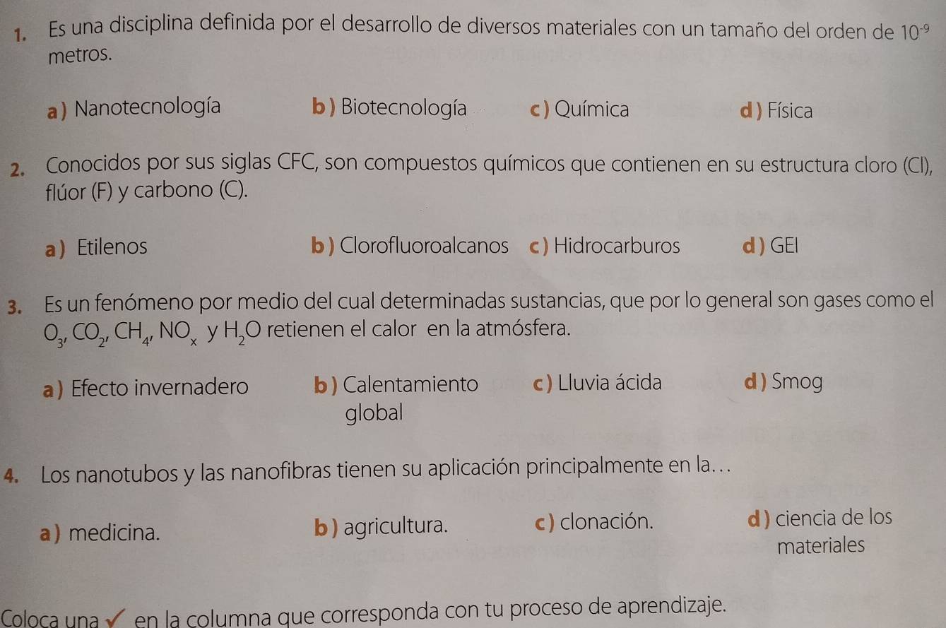 Es una disciplina definida por el desarrollo de diversos materiales con un tamaño del orden de 10^(-9)
metros.
a) Nanotecnología b) Biotecnología c) Química d ) Física
2. Conocidos por sus siglas CFC, son compuestos químicos que contienen en su estructura cloro (Cl),
flúor (F) y carbono (C).
aEtilenos b) Clorofluoroalcanos c) Hidrocarburos d ) GEI
3. Es un fenómeno por medio del cual determinadas sustancias, que por lo general son gases como el
O_3, CO_2, CH_4, NO_x y H_2O retienen el calor en la atmósfera.
a) Efecto invernadero b) Calentamiento c) Lluvia ácida d ) Smog
global
4. Los nanotubos y las nanofibras tienen su aplicación principalmente en la..
a) medicina. b ) agricultura. c) clonación. d ) ciencia de los
materiales
Coloca una √ en la columna que corresponda con tu proceso de aprendizaje.