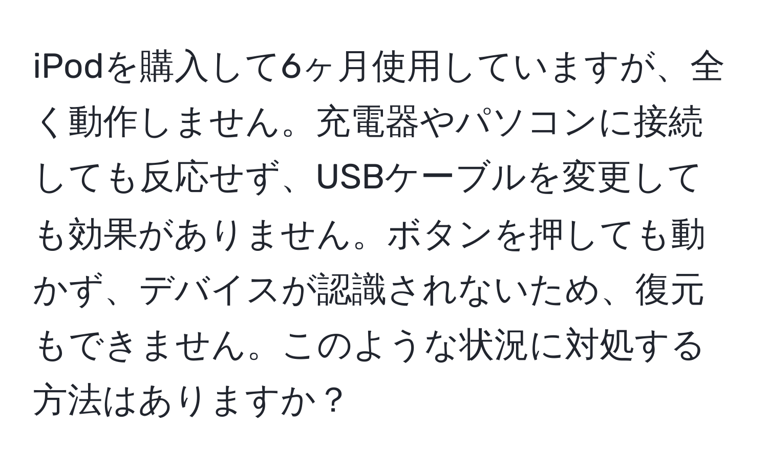 iPodを購入して6ヶ月使用していますが、全く動作しません。充電器やパソコンに接続しても反応せず、USBケーブルを変更しても効果がありません。ボタンを押しても動かず、デバイスが認識されないため、復元もできません。このような状況に対処する方法はありますか？