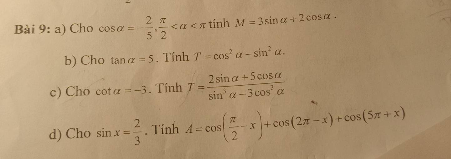 Cho cos alpha =- 2/5 ,  π /2  tính M=3sin alpha +2cos alpha. 
b) Cho tan alpha =5. Tính T=cos^2alpha -sin^2alpha. 
c) Cho cot alpha =-3. Tính T= (2sin alpha +5cos alpha )/sin^3alpha -3cos^3alpha  
d) Cho sin x= 2/3 . Tính A=cos ( π /2 -x)+cos (2π -x)+cos (5π +x)