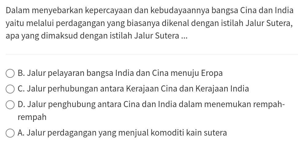 Dalam menyebarkan kepercayaan dan kebudayaannya bangsa Cina dan India
yaitu melalui perdagangan yang biasanya dikenal dengan istilah Jalur Sutera,
apa yang dimaksud dengan istilah Jalur Sutera ...
B. Jalur pelayaran bangsa India dan Cina menuju Eropa
C. Jalur perhubungan antara Kerajaan Cina dan Kerajaan India
D. Jalur penghubung antara Cina dan India dalam menemukan rempah-
rempah
A. Jalur perdagangan yang menjual komoditi kain sutera