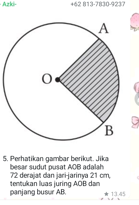 Azki- +62 813-7830-9237
5. Perhatikan gambar berikut. Jika 
besar sudut pusat AOB adalah
72 derajat dan jari-jarinya 21 cm, 
tentukan luas juring AOB dan 
panjang busur AB. 13.45