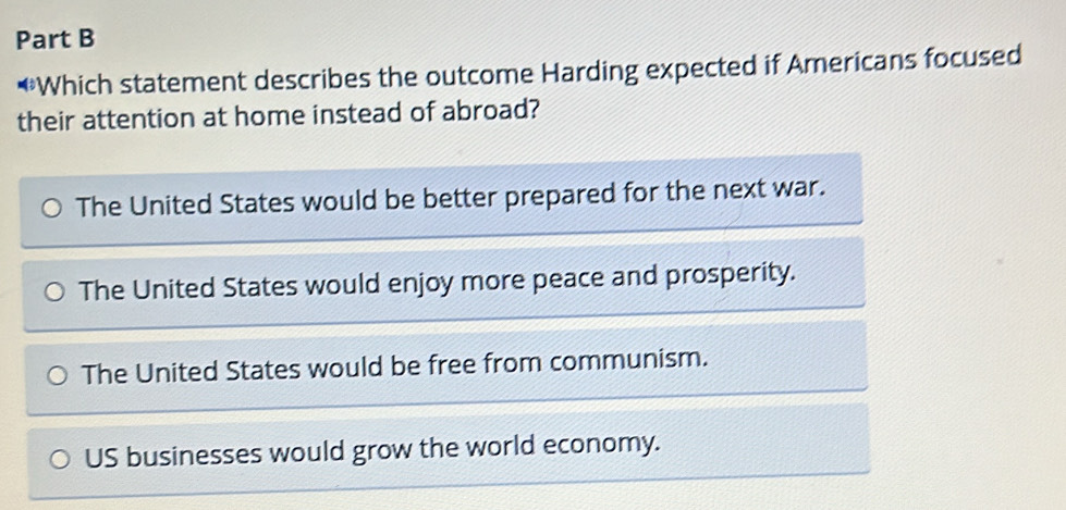 Which statement describes the outcome Harding expected if Americans focused
their attention at home instead of abroad?
The United States would be better prepared for the next war.
The United States would enjoy more peace and prosperity.
The United States would be free from communism.
US businesses would grow the world economy.