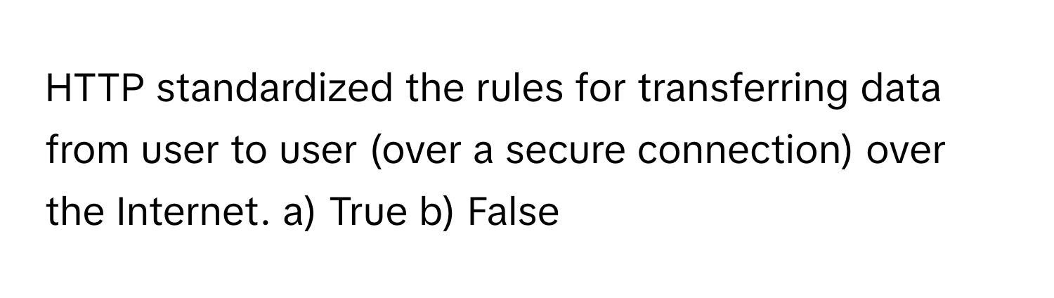 HTTP standardized the rules for transferring data from user to user (over a secure connection) over the Internet.  a) True b) False