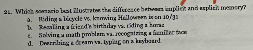 Which scenario best illustrates the difference between implicit and explicit memory?
a. Riding a bicycle vs. knowing Halloween is on 10/31
b. Recalling a friend's birthday vs. riding a horse
c. Solving a math problem vs. recognizing a familiar face
d. Describing a dream vs. typing on a keyboard