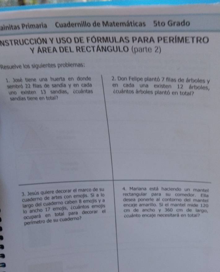 ainitas Primaria Cuadernillo de Matemáticas 5to Grado 
InSTrUCCIÓN y USO dE FÓRMULAS PARA PERÍMETRO 
Y ÁREA DEL RECTÁNGULO (parte 2) 
Resuelve los siguientes problemas: 
1. José tiene una huerta en donde 2. Don Felipe plantó 7 filas de árboles y 
sembró 22 filas de sandía y en cada en cada una existen 12 árboles, 
uno existen 13 sandias, ¿cuántas ácuántos árboles plantó en total? 
sandias tiene en total? 
3. Jesús quiere decorar el marco de su 4. Mariana está haciendo un mantel 
cuaderno de artes con emojis. Si a lo rectangular para su comedor. Ela 
largo del cuaderno caben 8 emojis y a desea ponerie al contorno del mantel 
lo ancho 17 emojis, ¿cuántos emojis encaje amarillo. Si el mantel mide 120
ocupará en total para decorar el cm de ancho γ 360 cm de largo, 
¿cuánto encaje necesitará en total? 
perímetro de su cuaderno?