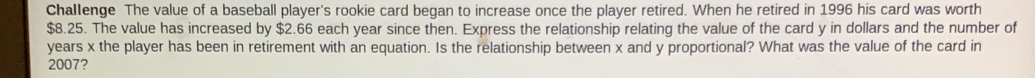 Challenge The value of a baseball player's rookie card began to increase once the player retired. When he retired in 1996 his card was worth
$8.25. The value has increased by $2.66 each year since then. Express the relationship relating the value of the card y in dollars and the number of
years x the player has been in retirement with an equation. Is the relationship between x and y proportional? What was the value of the card in
2007?