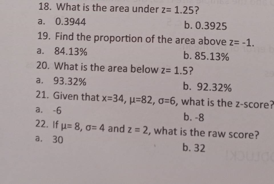 What is the area under z=1.25 ?
a. 0.3944 b. 0.3925
19. Find the proportion of the area above z=-1.
a. 84.13% b. 85.13%
20. What is the area below z=1.5 ?
a. 93.32% b. 92.32%
21. Given that x=34, mu =82, sigma =6 , what is the z-score?
a. -6 b. -8
22. If mu =8, sigma =4 and z=2 , what is the raw score?
a. 30
b. 32