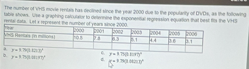 The number of VHS movie rentals has declined since the year 2000 due to the popularity of DVDs, as the following
table shows. Use a graphing calculator to determine the exponential regression equation that best fits the VHS
rental data. Let x represent the numbe
y=9.75(0.8197)^x
b. y=9.75(0.08197)^x
d、 x^2=9.79(0.08213)^x