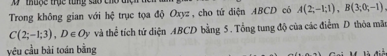 ' thuộc trục tung sao cho tiệ 
Trong không gian với hệ trục tọa độ Oxyz , cho tứ diện ABCD có A(2;-1;1), B(3;0;-1),
C(2;-1;3), D∈ Oy và thể tích tứ diện ABCD bằng 5. Tổng tung độ của các điểm D thỏa mãn 
yêu cầu bài toán bằng 
là điểi