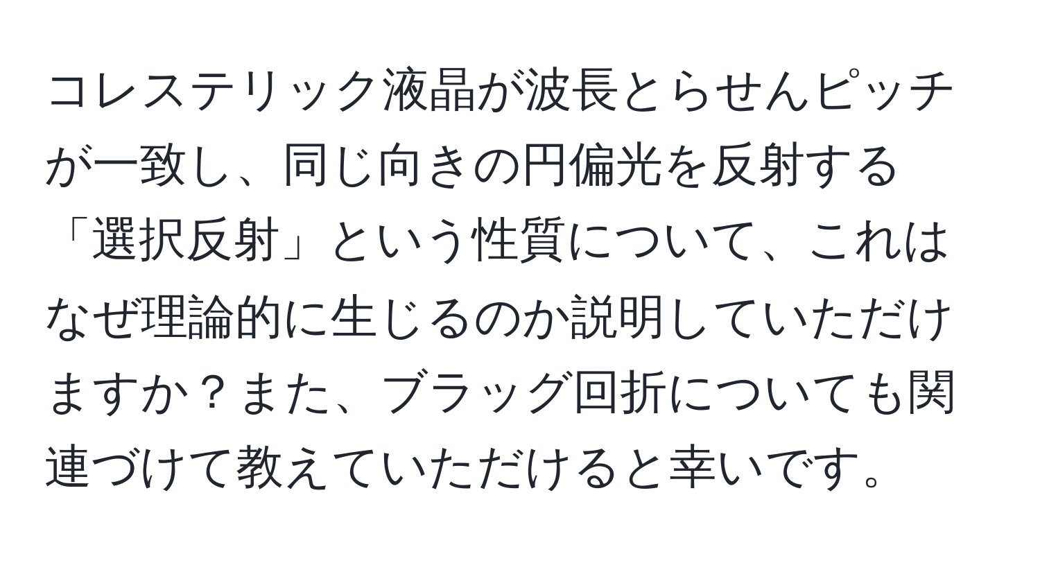 コレステリック液晶が波長とらせんピッチが一致し、同じ向きの円偏光を反射する「選択反射」という性質について、これはなぜ理論的に生じるのか説明していただけますか？また、ブラッグ回折についても関連づけて教えていただけると幸いです。