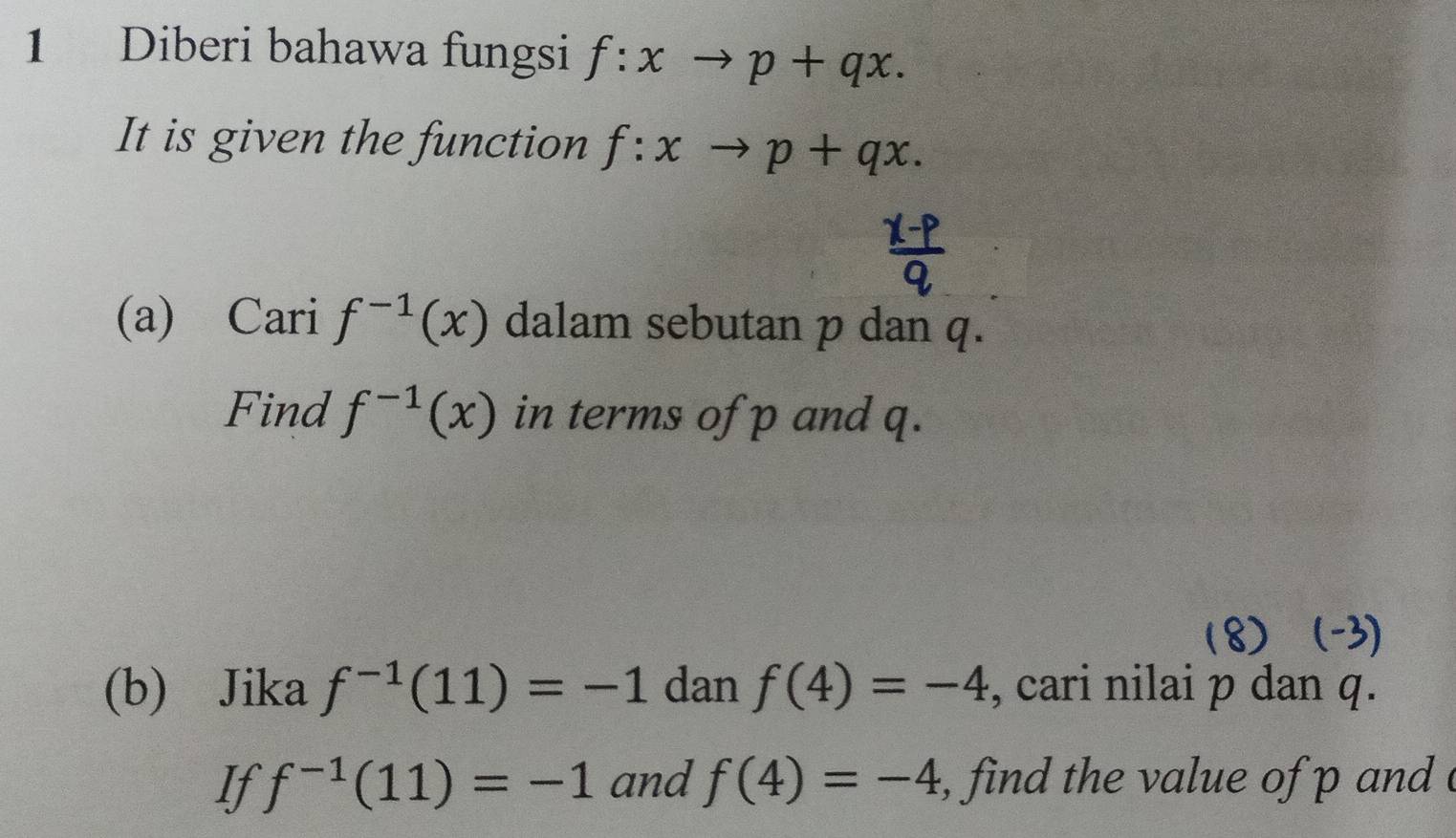 Diberi bahawa fungsi f:xto p+qx. 
It is given the function f:x to p+qx. 
(a) Cari f^(-1)(x) dalam sebutan p dan q. 
Find f^(-1)(x) in terms of p and q. 
18)  
(b) Jika f^(-1)(11)=-1 dan f(4)=-4 , cari nilai p dan q. 
If f^(-1)(11)=-1 and f(4)=-4 find the value of p and .