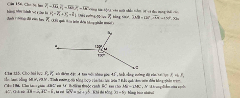 Cho ba lực overline F_1=overline MA,overline F_1=overline MB,overline F_1=overline MC cũng tác động vào một chất điểm Mf và đạt trạng thái căn
bằng như hình vẽ (tức là vector F_1+vector F_2+vector F_3=vector 0).. Biết cường độ lực overline F_1 bàng 50N,widehat AMB=120°,widehat AMC=150°. Xác
định cường độ của lực overline F_3 (kết quả làm tròn đễn hàng phần mười)
Câu 155, Cho hai lực overline F_1overline F_2 có điểm đặt A tạo với nhau góc 45° , biết rằng cường độ của hai lục overline F_1vvector F_1
lần lượt bằng 60 N,90 N . Tính cường độ tổng hợp của hai lực trên ? Kết quả làm tròn đến hàng phần trăm.
Cầu 156. Cho tam giác ABC có M là điểm thuộc cạnh BC sao cho MB=2MC , N là trung điễm của cạnh
AC. Giả sử overline AB=overline a,overline AC=overline b , ta có overline MN=xoverline a+yoverline b. Khi đó tổng 3x+6y bằng bao nhiêu?