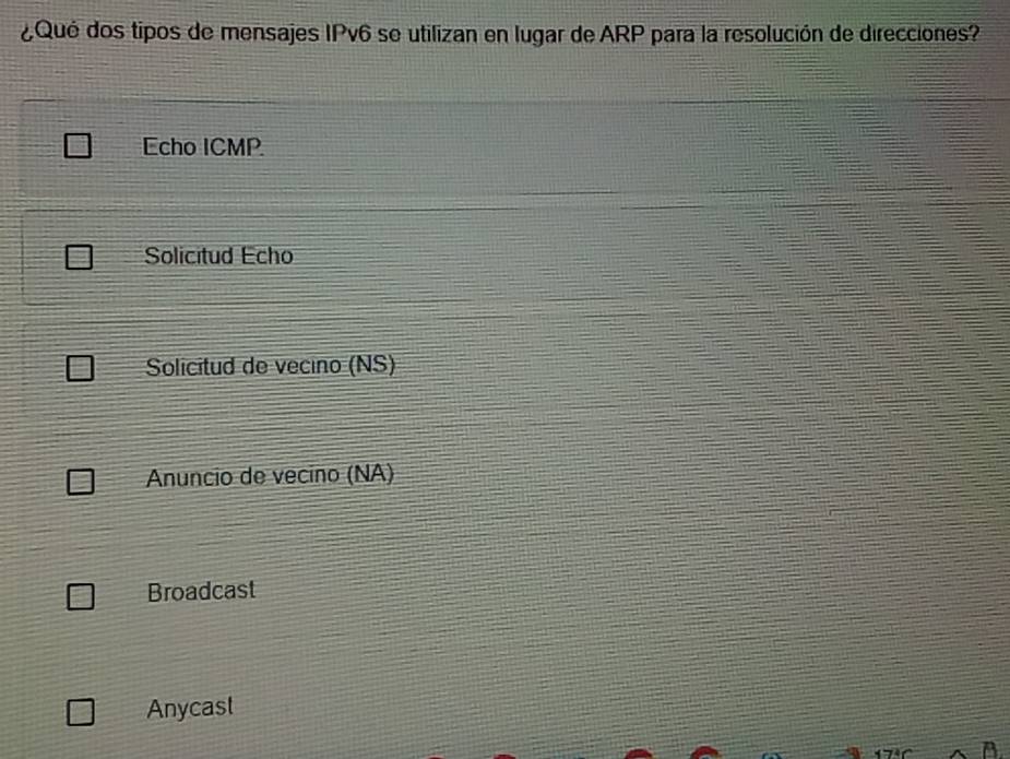 ¿Qué dos tipos de mensajes IPv6 se utilizan en lugar de ARP para la resolución de direcciones?
Echo ICMP
Solicitud Echo
Solicitud de vecino (NS)
Anuncio de vecino (NA)
Broadcast
Anycast