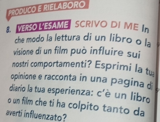 PRODUCO E RIELABORO 
8. VERSO LESAME SCRIVO DI ME In 
che modo la lettura di un libro o la 
visione di un film può influire sui 
nostri comportamenti? Esprimi la tự 
opinione e racconta in una pagina di 
diario la tua esperienza: c'è un libro 
o un film che ti ha colpito tanto da 
averti influenzato?