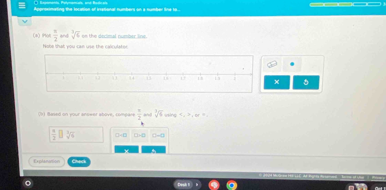 Exponents. Polynomials, and Radicals 
Approximating the location of irrational numbers on a number line to... 
(a) Plot  π /2  and sqrt[3](6) on the decimal number line. 
Note that you can use the calculator. 
× 5 
(b) Based on your answer above, compare  π /2  and sqrt[3](6) using , ,or =.
 π /2  sqrt[3](6) □ □ >□ □ =□
Explanation Check 
Term of Use Privecy 
Desk 1 Oct 1