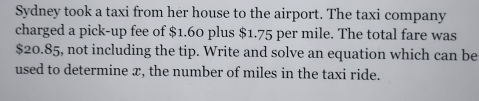 Sydney took a taxi from her house to the airport. The taxi company 
charged a pick-up fee of $1.60 plus $1.75 per mile. The total fare was
$20.85, not including the tip. Write and solve an equation which can be 
used to determine x, the number of miles in the taxi ride.