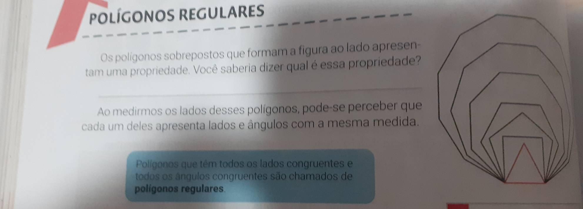 POLÍGONOS REGULARES 
Os polígonos sobrepostos que formam a figura ao lado apresen- 
tam uma propriedade. Você saberia dizer qual é essa propriedade? 
_ 
Ao medirmos os lados desses polígonos, pode-se perceber que 
cada um deles apresenta lados e ângulos com a mesma medida. 
Polígonos que têm todos os lados congruentes e 
todos os ángulos congruentes são chamados de 
polígonos regulares.