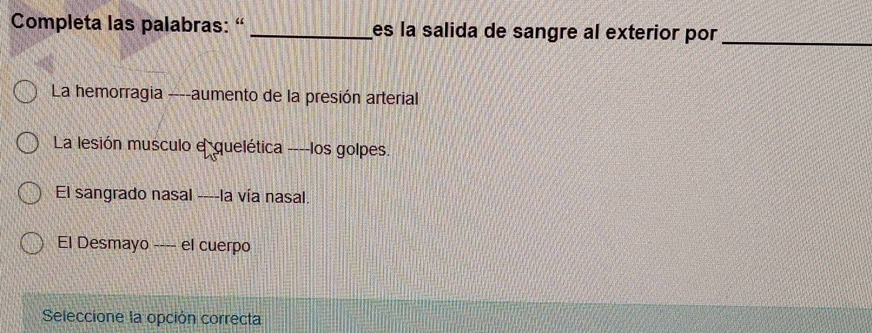 Completa las palabras: ' _es la salida de sangre al exterior por _ 
La hemorragia ----aumento de la presión arterial 
La lesión musculo e quelética ----los golpes. 
El sangrado nasal ----la vía nasal 
El Desmayo ---- el cuerpo 
Seleccione la opción correcta