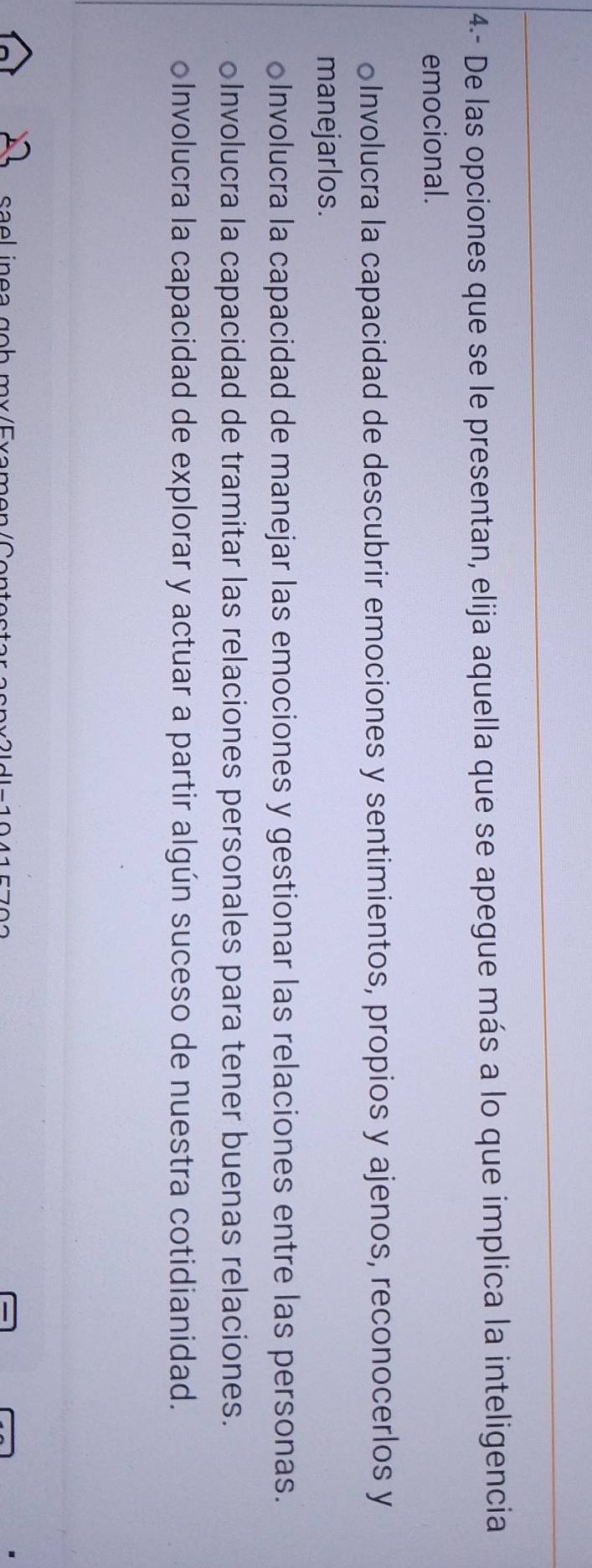 4- De las opciones que se le presentan, elija aquella que se apegue más a lo que implica la inteligencia
emocional.
Involucra la capacidad de descubrir emociones y sentimientos, propios y ajenos, reconocerlos y
manejarlos.
oInvolucra la capacidad de manejar las emociones y gestionar las relaciones entre las personas.
oInvolucra la capacidad de tramitar las relaciones personales para tener buenas relaciones.
oInvolucra la capacidad de explorar y actuar a partir algún suceso de nuestra cotidianidad.