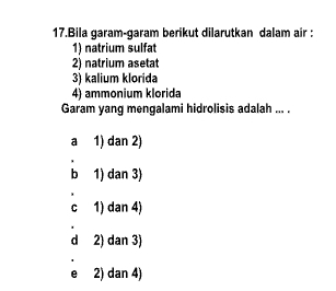 Bila garam-garam berikut dilarutkan dalam air :
1) natrium sulfat
2) natrium asetat
3) kalium klorida
4) ammonium klorida
Garam yang mengalami hidrolisis adalah ... .
a 1) dan 2)
b 1) dan 3)
c 1) dan 4)
d 2) dan 3)
e£ 2) dan 4)