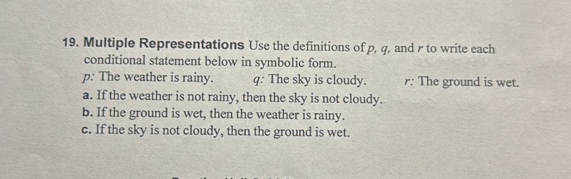 Multiple Representations Use the definitions of p, q, and r to write each
conditional statement below in symbolic form.
p : The weather is rainy. q. The sky is cloudy. r : The ground is wet.
a. If the weather is not rainy, then the sky is not cloudy.
b. If the ground is wet, then the weather is rainy.
c. If the sky is not cloudy, then the ground is wet.