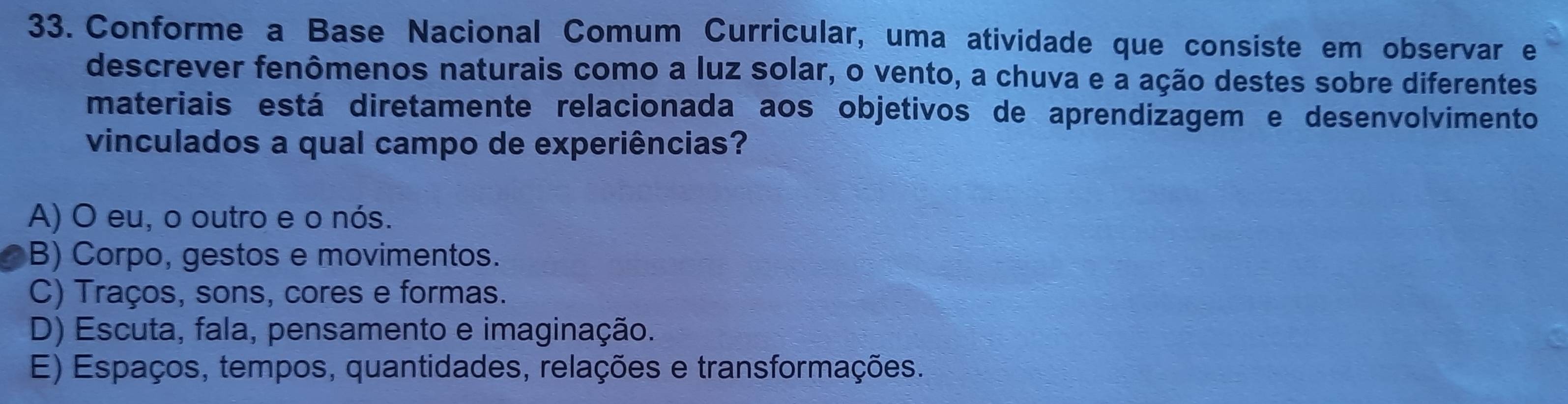 Conforme a Base Nacional Comum Curricular, uma atividade que consiste em observar e
descrever fenômenos naturais como a luz solar, o vento, a chuva e a ação destes sobre diferentes
materiais está diretamente relacionada aos objetivos de aprendizagem e desenvolvimento
vinculados a qual campo de experiências?
A) O eu, o outro e o nós.
B) Corpo, gestos e movimentos.
C) Traços, sons, cores e formas.
D) Escuta, fala, pensamento e imaginação.
E) Espaços, tempos, quantidades, relações e transformações.