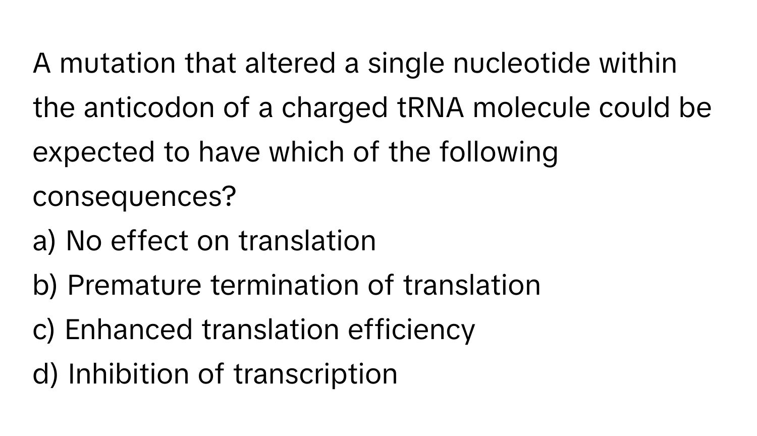 A mutation that altered a single nucleotide within the anticodon of a charged tRNA molecule could be expected to have which of the following consequences?

a) No effect on translation
b) Premature termination of translation
c) Enhanced translation efficiency
d) Inhibition of transcription