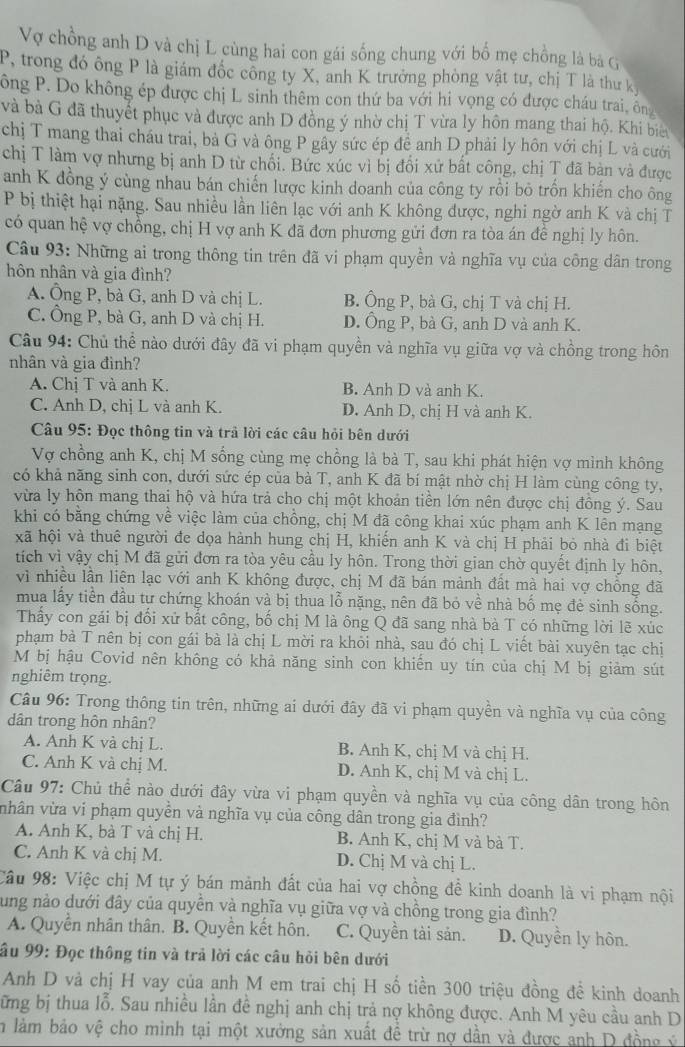 Vợ chồng anh D và chị L cùng hai con gái sống chung với bố mẹ chồng là bà G
P, trong đó ông P là giám đốc công ty X, anh K trưởng phòng vật tư, chị T là thư kị
ông P. Do không ép được chị L sinh thêm con thứ ba với hi vọng có được cháu trai, ông
và bà G đã thuyết phục và được anh D đồng ý nhờ chị T vừa ly hôn mang thai hộ. Khi bi
chị T mang thai cháu trai, bà G và ông P gây sức ép đề anh D phải ly hôn với chị L và cưới
chị T làm vợ nhưng bị anh D từ chối. Bức xúc vì bị đối xứ bất công, chị T đã bàn và được
anh K đồng ý cùng nhau bán chiến lược kinh doanh của công ty rồi bỏ trốn khiến cho ông
P bị thiệt hại nặng. Sau nhiều lần liên lạc với anh K không được, nghi ngờ anh K và chị T
có quan hệ vợ chồng, chị H vợ anh K đã đơn phương gửi đơn ra tòa án đề nghị ly hôn.
Câu 93: Những ai trong thông tin trên đã vi phạm quyền và nghĩa vụ của công dân trong
hôn nhân và gia đình?
A. Ông P, bà G, anh D và chị L. B. Ông P, bà G, chị T và chị H.
C. Ông P, bà G, anh D và chị H. D. Ông P, bà G, anh D và anh K.
Câu 94: Chủ thể nào dưới đây đã vi phạm quyền và nghĩa vụ giữa vợ và chồng trong hôn
nhân và gia đình?
A. Chị T và anh K. B. Anh D và anh K.
C. Anh D, chị L và anh K. D. Anh D, chị H và anh K.
Câu 95: Đọc thông tin và trả lời các câu hỏi bên dưới
Vợ chồng anh K, chị M sống cùng mẹ chồng là bà T, sau khi phát hiện vợ mình không
có khả năng sinh con, dưới sức ép của bà T, anh K đã bí mật nhờ chị H làm cùng công ty,
vừa ly hôn mang thai hộ và hứa trả cho chị một khoản tiền lớn nên được chị đồng ý. Sau
khi có băng chứng về việc làm của chồng, chị M đã công khai xúc phạm anh K lên mạng
xã hội và thuê người đe dọa hành hung chị H, khiến anh K và chị H phải bỏ nhà đi biệt
tích vì vậy chị M đã gửi đơn ra tòa yêu cầu ly hôn. Trong thời gian chờ quyết định ly hôn,
vì nhiều lần liên lạc với anh K không được, chị M đã bán mảnh đất mà hai vợ chồng đã
mua lấy tiền đầu tự chứng khoán và bị thua lỗ nặng, nên đã bỏ về nhà bố mẹ đẻ sinh sống.
Thẩy con gái bị đổi xử bất công, bố chị M là ông Q đã sang nhà bà T có những lời lẽ xúc
phạm bà T nên bị con gái bà là chị L mời ra khỏi nhà, sau đó chị L viết bài xuyên tạc chị
M bị hậu Covid nên không có khả năng sinh con khiến uy tín của chị M bị giảm sút
nghiêm trọng.
Câu 96: Trong thông tin trên, những ai dưới đây đã vi phạm quyền và nghĩa vụ của công
dân trong hôn nhân?
A. Anh K và chị L. B. Anh K, chị M và chị H.
C. Anh K và chị M. D. Anh K, chị M và chị L.
Câu 97: Chủ thể nào dưới đây vừa vi phạm quyền và nghĩa vụ của công dân trong hôn
vhân vừa vi phạm quyển và nghĩa vụ của công dân trong gia đình?
A. Anh K, bà T và chị H. B. Anh K, chị M và bà T.
C. Anh K và chị M. D. Chị M và chị L.
Câu 98: Việc chị M tự ý bán mảnh đất của hai vợ chồng đề kinh doanh là vi phạm nội
ung nào dưới đây của quyền và nghĩa vụ giữa vợ và chồng trong gia đình?
A. Quyền nhân thân. B. Quyền kết hôn. C. Quyền tài sản. D. Quyên ly hôn.
âu 99: Đọc thông tin và trả lời các câu hỏi bên dưới
Anh D vả chị H vay của anh M em trai chị H số tiền 300 triệu đồng đề kinh doanh
ững bị thua lỗ. Sau nhiều lần đề nghị anh chị trả nợ không được. Anh M yêu cầu anh D
En làm bảo vệ cho mình tại một xưởng sản xuất đề trừ nợ dần và được anh D đồng ýÝ