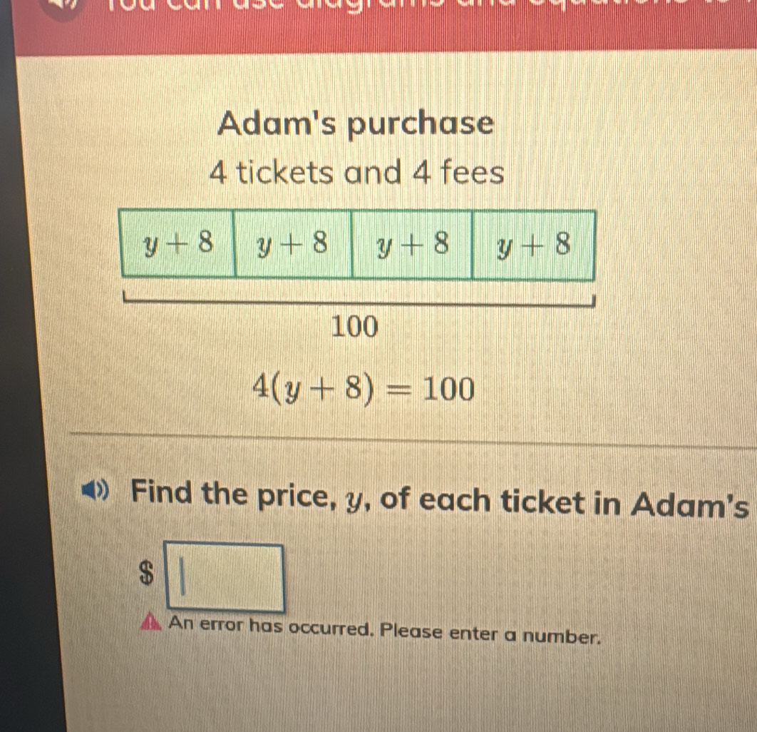 Adam's purchase
4 tickets and 4 fees
4(y+8)=100
Find the price, y, of each ticket in Adam's
$ 1 .... frac □ 
||
An error has occurred. Please enter a number.