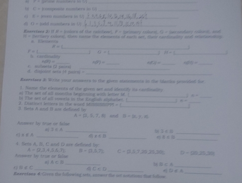 P=1
_
C= nümpäste nurthers in 1 _
E= even nunhers in U._ 
d) O= (odd numbers in 0)_ 
Exeretses 2: 11 R= (colors of the reinbow). P= (pieer y colura), G = (peronta y coeen and
H= (tertlary colors), then name the dlements of each set, their cartinaliny and seationdnlp 
a. Elements
R=
_3
F=1 _ ; sigma = _ H= _ 
b. cardinality 
n0q=overline J= _ n(overline F)= _ foll= _ cot y= _ 
c. subsets (2 pairs) 
_ 
d. disjoint sets (4 pairs) - 
_ 
Reeretses 3i Write your answers to the given statements in the basles pesvided fe 
1. Name the elements of the given set and identify its cardinality 
a) The set of all months beginning with letter M. _  8=
_ 
b) The set of all vowels in the English alphabet. ( _ 6=
_ 
2. Distinct letters in the word M 15= _. 
3. Sets A and B are defined by
A= 3,5,7,8 and B= x,y,z
Answer by true or filse 
8) 3∈ A _b 3<8</tex> 
_ 
q x∉ A _ 
_
x∈ B _
8≤ 8
4. Sets A, B, C and D are defined by
A= 2,3,4,5,6,7 B=(3,5,7). 
Answer by true or false C=0,5,7,20,25,30= D=29,25,30)
aj A⊂ B _ 
_ 
b B⊂ A _ 
_
B∈ C
_
C⊂ D
D⊂ A
Exerctses 4: Given the following nets, anower the set notutions that follow