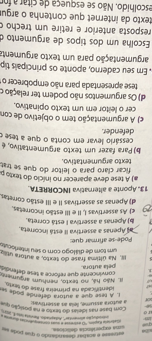 aíba
estresse e acabar desandando o que pode s  r
que uma experiência deliciosa.
im-
(Gabriela Kapim. "O estresse e suas consequências du ran  
introdução alimentar'. Adaptado. Revista Isto É. 2021).
r o Com base nas ideias do texto e na posição que
ne-
nor
a autora assume, leia as assertivas:
a 1. A tese que a autora defende pode se
os?
identificada na primeira frase do texto.
://  II. Não há, no texto, nenhum argumento
05
3.
convincente que reforce a tese defendid
pela autora.
5 III. Na última frase do texto, a autora utiliz
um tom de diálogo com o seu interlocuto
Pode-se afirmar que:
al Apenas a assertiva II está incorreta.
b) Apenas a assertiva I está correta.
c) As assertivas I, II e III estão incorretas.
d) Apenas as assertivas II e III estão corretas.
13. Aponte a alternativa INCORRETA.
a) A tese deve aparecer no início do texto p
ficar claro para o leitor do que se trat
texto argumentativo.
b) Para fazer um texto argumentativo, é
cessário levar em conta o que a tese o
defender.
c) A argumentação tem o objetivo de con
cer o leitor em um texto opinativo.
d) Os argumentos não podem ter relação o
tese apresentada para não empobrecer o 
Em seu caderno, aponte os principais tip
argumentação para um texto argumenta
Escolha um dos tipos de argumento d
resposta anterior e retire um trecho c
texto da internet que contenha o argur
escolhido. Não se esqueça de citar a for